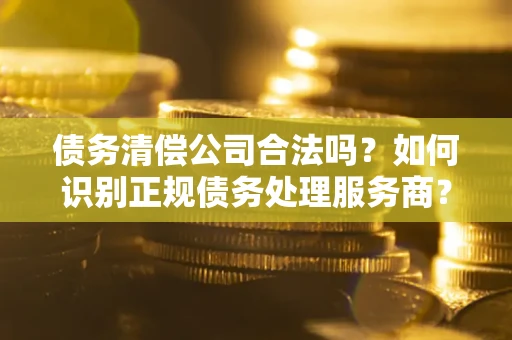 北京债务清偿公司合法吗？如何识别正规债务处理服务商？