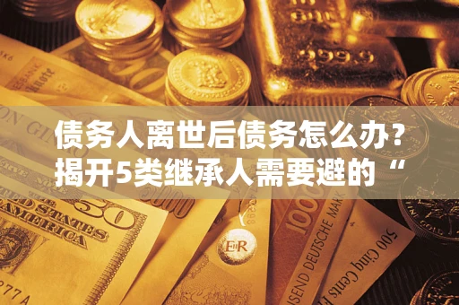 北京债务人离世后债务怎么办？揭开5类继承人需要避的“坑”