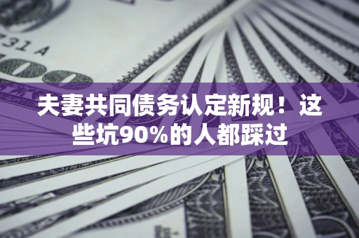 北京夫妻共同债务认定新规！这些坑90%的人都踩过