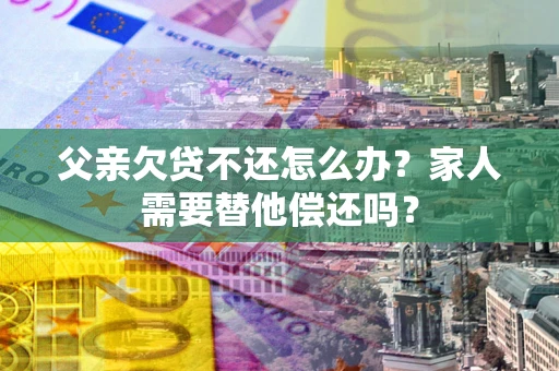 北京父亲欠贷不还怎么办？家人需要替他偿还吗？